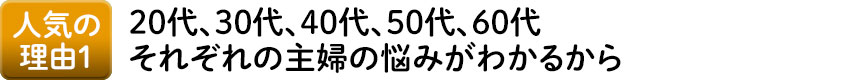 人気の理由1 20代、30代、40代、50代、60代それぞれの主婦の悩みがわかるから
