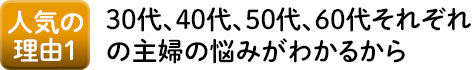 人気の理由1 20代、30代、40代、50代、60代それぞれの主婦の悩みがわかるから