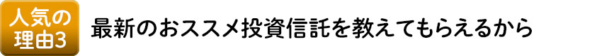 人気の理由3 最新のおススメ投資信託を教えてもらえるから