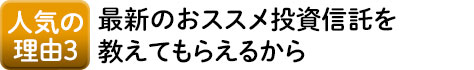 人気の理由3 最新のおススメ投資信託を教えてもらえるから